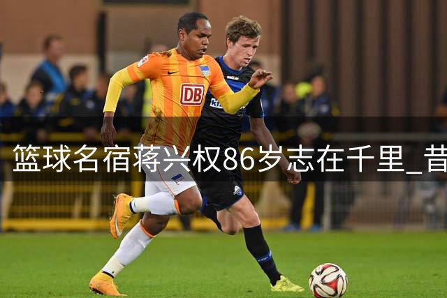 篮球名宿蒋兴权86岁志在千里 昔日铁血教头今成校园篮球引路人