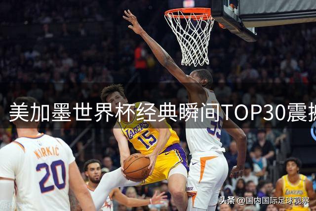美加墨世界杯经典瞬间TOP30震撼出炉 球员高光时刻全回顾