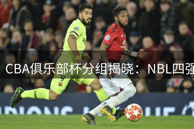 CBA俱乐部杯分组揭晓：NBL四强加盟 升降级改革前哨战打响